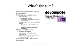 What’s the cure?
• Smaller services rather than one very
large application
• Refactoring easier said than done
– Hard to do safely
– It’s a hard design problem
• Existing team members often too close
to the problem
– Developers can’t resist common business
binaries
• Reduces code duplication  Increases
coupling
• Coupling is a greater evil than code
duplication!
• Why not a complete rewrite?
– No benefit until the end
– Nobody knows *all* the business
requirements!
– Risk of negative impact to the business
during the transition is high
• Microservices are the other side of
the spectrum
©2017 Derek C. Ashmore, All Rights Reserved 6
 