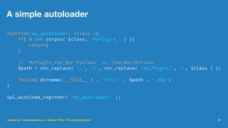 A simple autoloader
function my_autoloader( $class ){
if( 0 !== strpos( $class, 'MyPlugin_' ) ){
return;
}
// `MyPlugin_Foo_Bar_MyClass` to `Foo/Bar/MyClass`
$path = str_replace( '_', '/', str_replace( 'My_Plugin_', '', $class ) );
include dirname( __FILE__ ) . '/src/' . $path . '.php';
}
spl_autoload_register( 'my_autoloader' );
@lucatume - theaveragedev.com - Modern Tribe - The Events Calendar 21
 