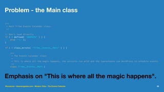Problem - the Main class
/**
* Main Tribe Events Calendar class.
*/
// Don't load directly
if ( ! defined( 'ABSPATH' ) ) {
die( '-1' );
}
if ( ! class_exists( 'Tribe__Events__Main' ) ) {
/**
* The Events Calendar Class
*
* This is where all the magic happens, the unicorns run wild and the leprechauns use WordPress to schedule events.
*/
class Tribe__Events__Main {
Emphasis on "This is where all the magic happens".
@lucatume - theaveragedev.com - Modern Tribe - The Events Calendar 22
 
