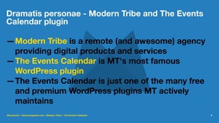 Dramatis personae - Modern Tribe and The Events
Calendar plugin
—Modern Tribe is a remote (and awesome) agency
providing digital products and services
—The Events Calendar is MT's most famous
WordPress plugin
—The Events Calendar is just one of the many free
and premium WordPress plugins MT actively
maintains
@lucatume - theaveragedev.com - Modern Tribe - The Events Calendar 4
 