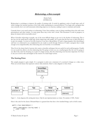 © Martin Fowler 20-Apr-05 Page 1
Refactoring, a first example
Martin Fowler
fowler@acm.org
Refactoring is a technique to improve the quality of existing code. It works by applying a series of small steps, each of
which changes the internal structure of the code, while maintaining its external behavior. You begin with a program that
runs correctly, but is not well structured, refactoring improves its structure, making it easier to maintain and extend.
Currently there is not much written on refactoring. I have been making a start at doing something about this with some
presentations and other articles. At some point these may evolve into a book. This document is work in progress, so
please be lenient with its inevitable errors!
When I describe refactoring to people, one of the most difficult things to get over is the rhythm of refactoring. This is
the way you do small step by small step, slowly improving code quality. So it seems that the best way to deal with this is
to give an example. As soon as I do this, however, I run into a big problem. If I pick a large program, then describing it
and how it is refactored is too complicated for any reader to work through. However if I pick a program that is small
enough to be comprehensible, then refactoring does not look like it is worthwhile.
Thus I’m in the classic bind of anyone who wants to describe techniques that are useful for real world programs. Frankly
it is not worth the effort to do the refactoring that I’m going to show you on a small program like the one I’m going to
use. But if the code I’m showing you is part of a larger system, then the refactoring soon becomes important. So I have
to ask you to look at this and imagine in the context of a much larger system.
The Starting Point
The sample program is quite simple. It is a program to print out a statement of a customer’s charges at a video store.
There are several classes that represent various video elements. Here’s a class diagram to show them.
name: String
DomainObject
priceCode: int
Movie
daysRented: int
Rental1
statement()
Customer
☯
Tape 1
Figure 1. A class diagram of the starting point classes. Only the most important features are shown. The notation is UML [Fowler]
Here is the code for the classes. DomainObject is a general class that does a few standard things, such as hold a name.
public class DomainObject {
public DomainObject (String name) {
_name = name;
};
 
