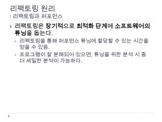 리팩토링 원리
: 리팩토링과 퍼포먼스
   리팩토링은 장기적으로 최적화 단계에 소프트웨어의
    튜닝을 돕는다.
       리팩토링을 통해 퍼포먼스 튜닝에 할당할 수 있는 시간을
        얻을 수 있음.
       프로그램이 잘 분해되어 있으면, 튜닝을 위한 분석 시 좀
        더 세밀한 분석이 가능하다.
 