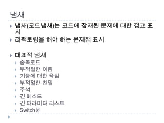 냄새
   냄새(코드냄새)는 코드에 잠재된 문제에 대한 경고 표
    시
   리팩토링을 해야 하는 문제점 표시

   대표적 냄새
       중복코드
       부적절한 이름
       기능에 대한 욕심
       부적절한 친밀
       주석
       긴 메소드
       긴 파라미터 리스트
       Switch문
 