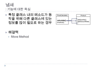 냄새
: 기능에 대한 욕심
   특정 클래스 내의 메소드가 동   PriceCalculator       Product

    작을 위해 다른 클래스에 있는   ..
                       calculate()
                                         ..
                                         getQuantity()

    정보를 많이 필요로 하는 경우
                                         getDiscountRate(
                       bmethod()
                                         )




   해결책
       Move Method
 