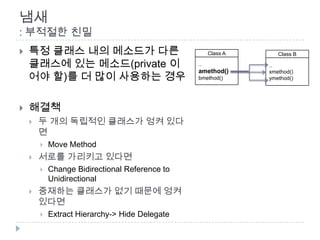 냄새
: 부적절한 친밀
   특정 클래스 내의 메소드가 다른                                Class A      Class B

    클래스에 있는 메소드(private 이                       ..             ..

    어야 할)를 더 많이 사용하는 경우
                                                amethod()      xmethod()
                                                bmethod()      ymethod()




   해결책
       두 개의 독립적인 클래스가 엉켜 있다
        면
           Move Method
       서로를 가리키고 있다면
           Change Bidirectional Reference to
            Unidirectional
       중재하는 클래스가 없기 때문에 엉켜
        있다면
           Extract Hierarchy-> Hide Delegate
 
