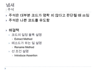 냄새
: 주석
   주석은 대부분 코드가 명확 치 않다고 판단될 때 쓰임
   주석은 나쁜 코드를 유도함

   해결책
       코드의 일정 블록 설명
           Extract Method
       메소드가 하는 일 설명
           Rename Method
       선 조건 설명
           Introduce Assertion
 