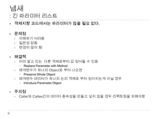 냄새
: 긴 파라미터 리스트
   객체지향 코드에서는 파라미터가 많을 필요 없다.

   문제점
       이해하기 어려움
       일관성 없음
       변경이 많이 됨

   해결책
       이미 알고 있는 다른 객체로부터 값 얻어올 수 있음
           Replace Parameter with Method
       매개변수가 하나의 Object로 부터 나오면
           Preserve Whole Object
       매개변수 데이터가 하나의 논리 객체로 부터 얻어지는게 아닐 경우
           Introduce Parameter Object

   주의점
       Caller와 Callee간의 데이터 종속성을 만들고 싶지 않을 경우 리팩토링을 피해야함
 