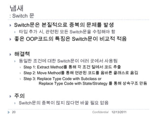 냄새
: Switch 문
    Switch문은 본질적으로 중복의 문제를 발생
        타입 추가 시, 관련된 모든 Switch문을 수정해야 함
    좋은 OOP코드의 특징은 Switch문이 비교적 적음

    해결책
        동일한 조건에 대한 Switch문이 여러 곳에서 사용됨
            Step 1: Extract Method를 통해 각 조건 절에서 코드 추출
            Step 2: Move Method를 통해 연관된 코드를 옳바른 클래스로 옮김
            Step 3: Replace Type Code with Subclass or
                      Replace Type Code with State/Strategy 를 통해 상속구조 만듬


    주의
        Switch문의 중복이 많지 않다면 바꿀 필요 없음
    20                                       Confidential   12/13/2011
 