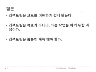결론
    리팩토링은 코드를 이해하기 쉽게 만든다.

    리팩토링은 목표가 아니라, 다른 작업을 하기 위한 과
     정이다.

    리팩토링은 틈틈히 계속 해야 한다.




    21                Confidential   12/13/2011
 