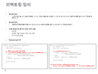 리팩토링 정의

        명사형 정의
            “소프트웨어를 보다 쉽게 이해할 수 있고, 적은 비용으로 수정할 수 있도록 겉으로 보이는 동작의 변화 없이 내부 구조를 변
             경하는 것”

        동사형 정의
            “일련의 리팩토링을 적용하여 겉으로 보이는 동작의 변화 없이 소프트웨어의 구조를 바꾼다.”

        다음 방법으로 동작의 변경 여부 검증
            테스팅
            최대한 개발 Tool의 지원 기능 사용
            아주 조심히 진행

        Refactoring의 예


public int getCharge(int quantity) {                           public int getCharge(int quantity) {
   int charge = 0;                                                 int charge = 0;
   Date now = new Date();                                          Date now = new Date();

     // 현재 Summer타임 기간이라면                                          if (isSummerTime(now)) {
     if (now.before(SUMMER_START)|| now.after(SUMMER_END)) {         charge = quantity * WINTER_RATE +
       charge = quantity * WINTER_RATE +                                           WINTER_SERVICEC_CHARGE;
                     WINTER_SERVICEC_CHARGE;                       } else {
     } else {                                                        charge = quantity * SUMMER_RATE;
       charge = quantity * SUMMER_RATE;                            }
     }                                                             return charge;
     return charge                                             }
 }
                                                               private boolean isSummerTime(Date now) {
                                                                  return now.before(SUMMER_START) || now.after(SUMMER_END);
                                                               }
 