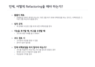 언제, 어떻게 Refactoring을 해야 하는가?

 }   틈틈이 계속
     }   리팩토링 자체가 목적이 아니라, 다른 것을 하기 위해 리팩토링을 하는 것이고, 리팩토링은 그
         다른 것을 하는데 도움을 준다.

 }   삼진 규칙
     }   세 번째로 비슷한 것을 하게 되면 리팩토링을 한다

 }   기능을 추가할 때, 버그를 수정할 때
     }   코드에 대한 이해를 돕기 위해서

 }   코드 검토 시
     }   고수준의 의견을 얻을 수 있음
     }   준비가 많이 필요함

 }   언제 리팩토링을 하지 말아야 하는가?
     }   코드를 처음부터 작성 하는 게 나을 정도로 엉망인 경우
     }   현재의 코드가 작동하지 않을 경우
     }   마감일에 가까울 경우
 