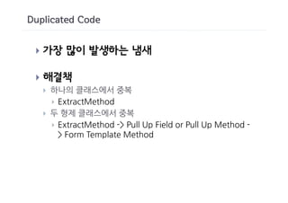 Duplicated Code


 }   가장 많이 발생하는 냄새

 }   해결책
     }   하나의 클래스에서 중복
         } ExtractMethod
     }   두 형제 클래스에서 중복
         } ExtractMethod -> Pull Up Field or Pull Up Method -
           > Form Template Method
 