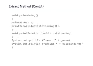 Extract Method (Contd.)

 void printOwing()
 {
 printBanner();
 printDetails(getOutstanding());
 }
 void printDetails (double outstanding)
 {
 System.out.println ("name: " + _name);
 System.out.println ("amount " + outstanding);
 }
 