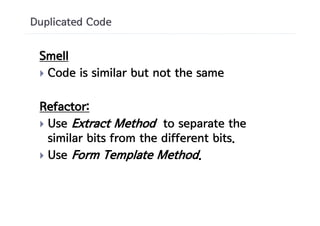 Duplicated Code


 Smell
 } Code is similar but not the same


 Refactor:
 } Use Extract Method to separate the
   similar bits from the different bits.
 } Use Form Template Method.
 