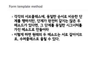 Form template method


 } 각각의 서브클래스에, 동일한 순서로 비슷한 단
   계를 행하지만, 단계가 완전히 같지는 않은 두
   메소드가 있다면, 그 단계를 동일한 시그너처를
   가진 메소드로 만들어라
 } 이렇게 하면 원래의 두 메소드는 서로 같아지므
   로, 수퍼클래스로 올릴 수 있다.
 