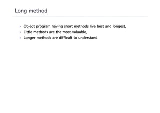 Long method

 }   Object program having short methods live best and longest.
 }   Little methods are the most valuable.
 }   Longer methods are difficult to understand.
 