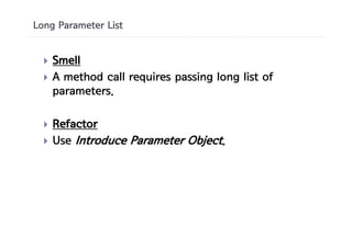 Long Parameter List


  }   Smell
  }   A method call requires passing long list of
      parameters.

  }   Refactor
  }   Use Introduce Parameter Object.
 