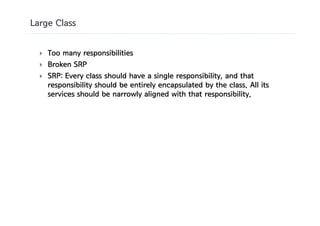 Large Class


  }   Too many responsibilities
  }   Broken SRP
  }   SRP: Every class should have a single responsibility, and that
      responsibility should be entirely encapsulated by the class. All its
      services should be narrowly aligned with that responsibility.
 