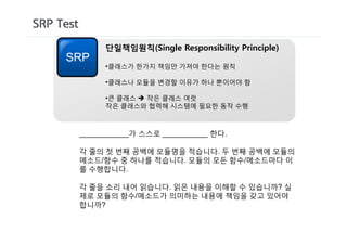 SRP Test
                단일책임원칙(Single Responsibility Principle)
     SRP
                •클래스가 한가지 책임만 가져야 한다는 원칙

                •클래스나 모듈을 변경할 이유가 하나 뿐이어야 함

                •큰 클래스 è 작은 클래스 여럿
                작은 클래스와 협력해 시스템에 필요한 동작 수행



           ____________가 스스로 ___________ 한다.

           각 줄의 첫 번째 공백에 모듈명을 적습니다. 두 번째 공백에 모듈의
           메소드/함수 중 하나를 적습니다. 모듈의 모든 함수/메소드마다 이
           를 수행합니다.

           각 줄을 소리 내어 읽습니다. 읽은 내용을 이해할 수 있습니까? 실
           제로 모듈의 함수/메소드가 의미하는 내용에 책임을 갖고 있어야
           합니까?
 