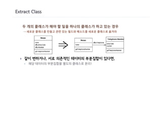 Extract Class


      두 개의 클래스가 해야 할 일을 하나의 클래스가 하고 있는 경우
      → 새로운 클래스를 만들고 관련 있는 필드와 메소드를 새로운 클래스로 옮겨라




  }   같이 변하거나, 서로 의존적인 데이터의 부분집합이 있다면,
      }   해당 데이터의 부분집합을 별도의 클래스로 분리!
 