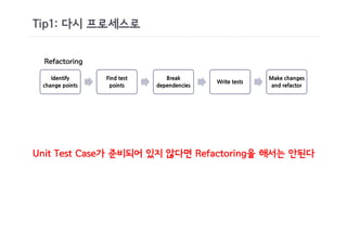 Tip1: 다시 프로세스로


 Refactoring

    Identify     Find test      Break                     Make changes
                                            Write tests
 change points    points     dependencies                  and refactor




Unit Test Case가 준비되어 있지 않다면 Refactoring을 해서는 안된다
 