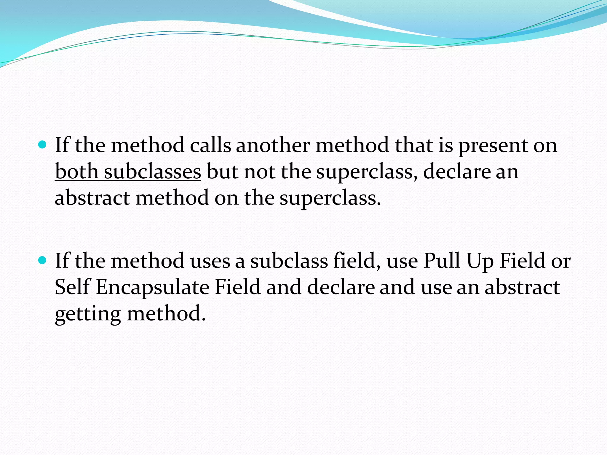  If the method calls another method that is present on
both subclasses but not the superclass, declare an
abstract method on the superclass.
 If the method uses a subclass field, use Pull Up Field or
Self Encapsulate Field and declare and use an abstract
getting method.
 