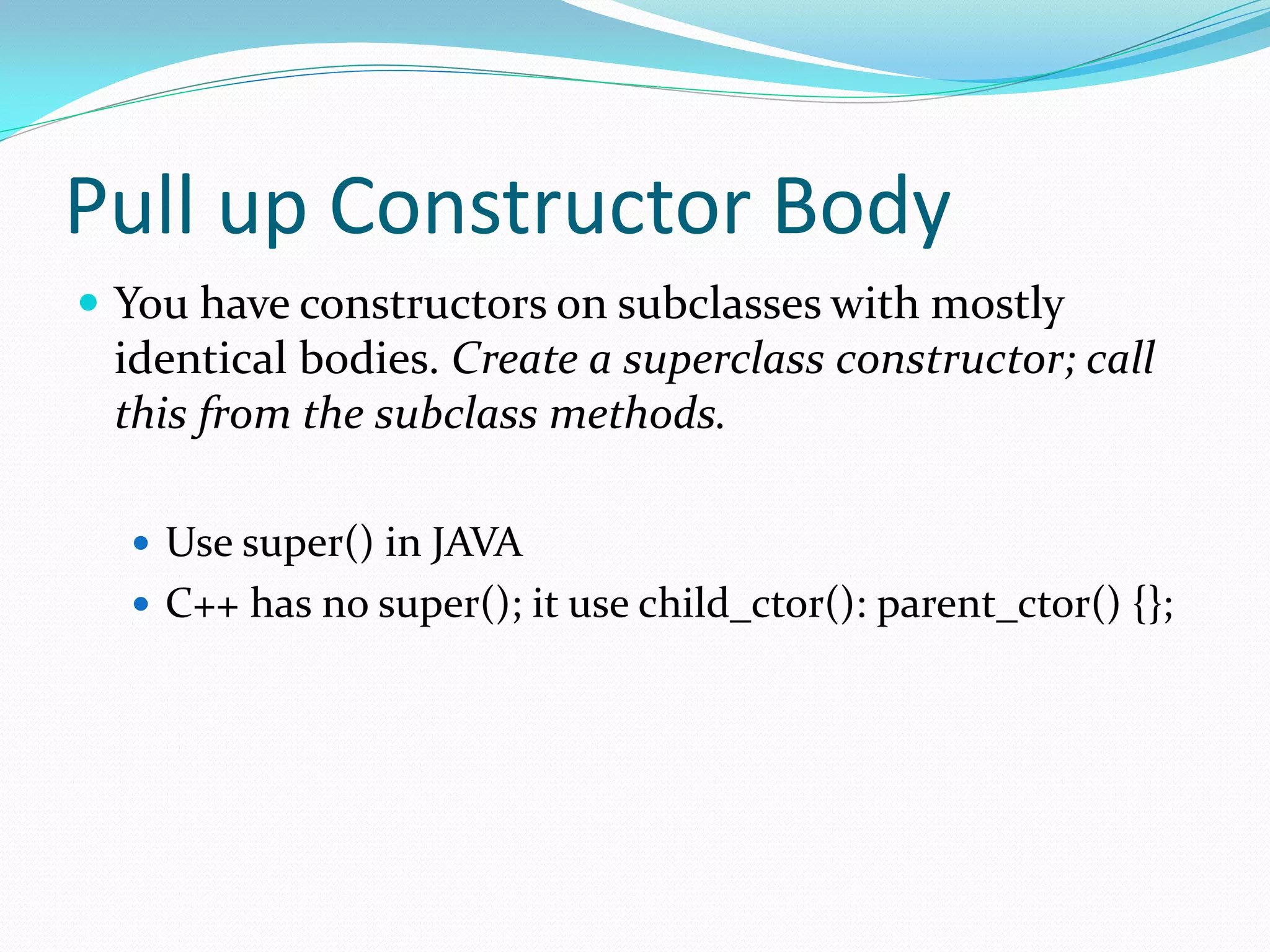Pull up Constructor Body
 You have constructors on subclasses with mostly
identical bodies. Create a superclass constructor; call
this from the subclass methods.
 Use super() in JAVA
 C++ has no super(); it use child_ctor(): parent_ctor() {};
 