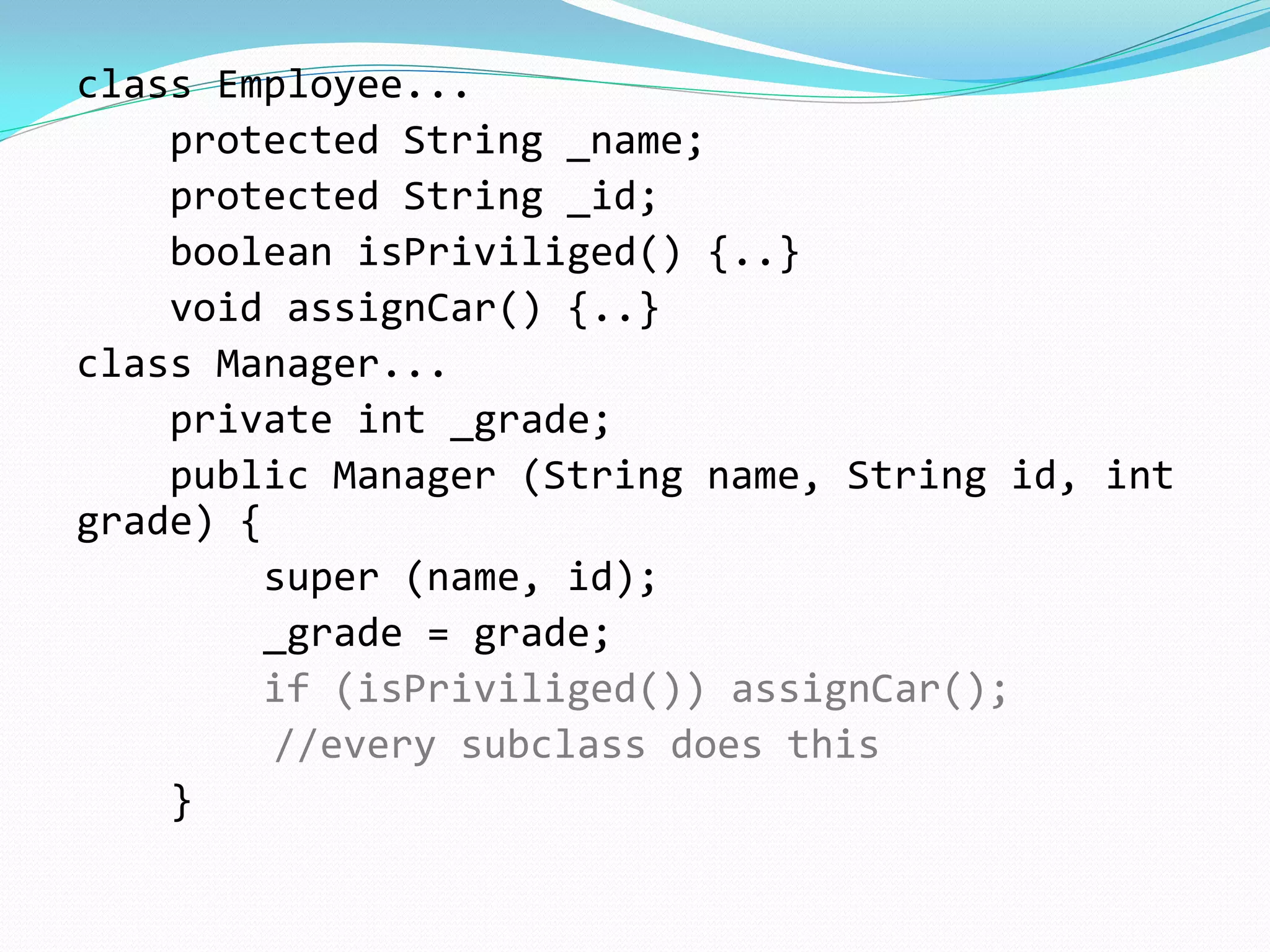class Employee...
protected String _name;
protected String _id;
boolean isPriviliged() {..}
void assignCar() {..}
class Manager...
private int _grade;
public Manager (String name, String id, int
grade) {
super (name, id);
_grade = grade;
if (isPriviliged()) assignCar();
//every subclass does this
}
 
