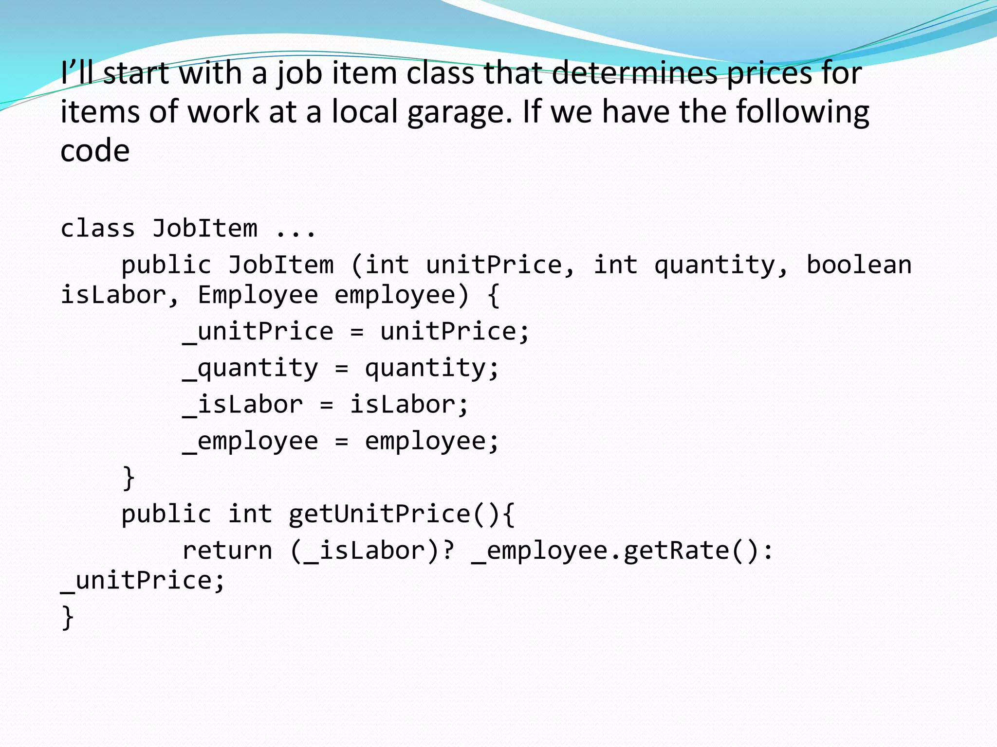 I’ll start with a job item class that determines prices for
items of work at a local garage. If we have the following
code
class JobItem ...
public JobItem (int unitPrice, int quantity, boolean
isLabor, Employee employee) {
_unitPrice = unitPrice;
_quantity = quantity;
_isLabor = isLabor;
_employee = employee;
}
public int getUnitPrice(){
return (_isLabor)? _employee.getRate():
_unitPrice;
}
 