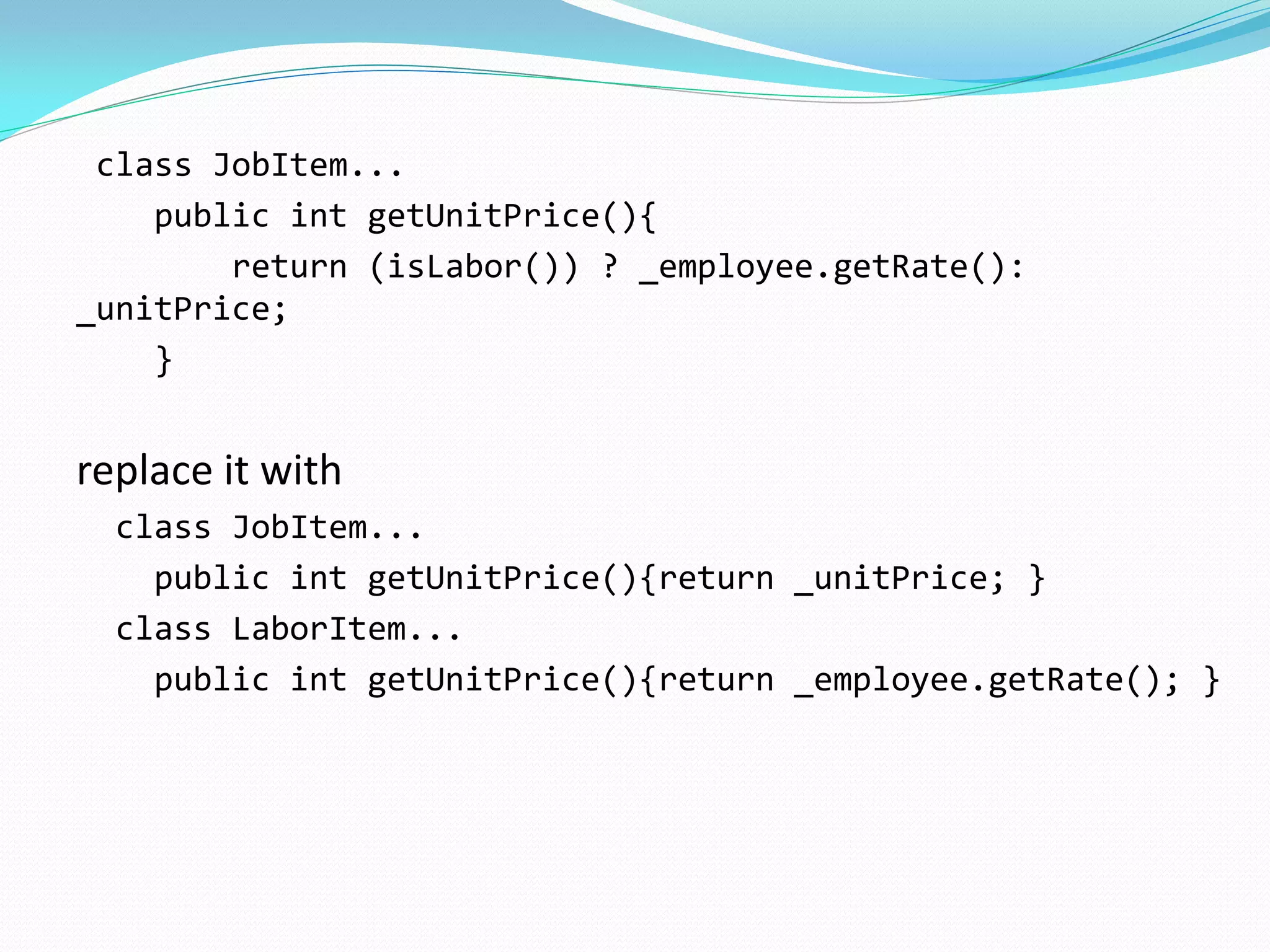 class JobItem...
public int getUnitPrice(){
return (isLabor()) ? _employee.getRate():
_unitPrice;
}
replace it with
class JobItem...
public int getUnitPrice(){return _unitPrice; }
class LaborItem...
public int getUnitPrice(){return _employee.getRate(); }
 