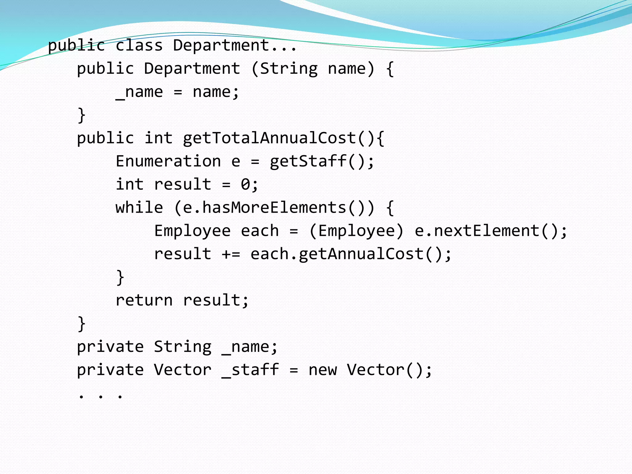 public class Department...
public Department (String name) {
_name = name;
}
public int getTotalAnnualCost(){
Enumeration e = getStaff();
int result = 0;
while (e.hasMoreElements()) {
Employee each = (Employee) e.nextElement();
result += each.getAnnualCost();
}
return result;
}
private String _name;
private Vector _staff = new Vector();
. . .
 
