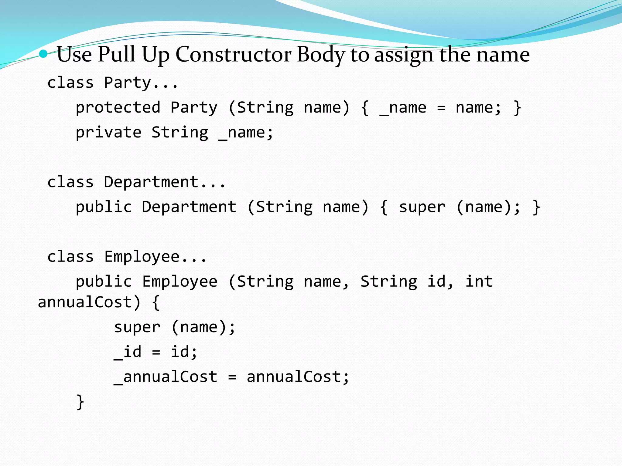  Use Pull Up Constructor Body to assign the name
class Party...
protected Party (String name) { _name = name; }
private String _name;
class Department...
public Department (String name) { super (name); }
class Employee...
public Employee (String name, String id, int
annualCost) {
super (name);
_id = id;
_annualCost = annualCost;
}
 