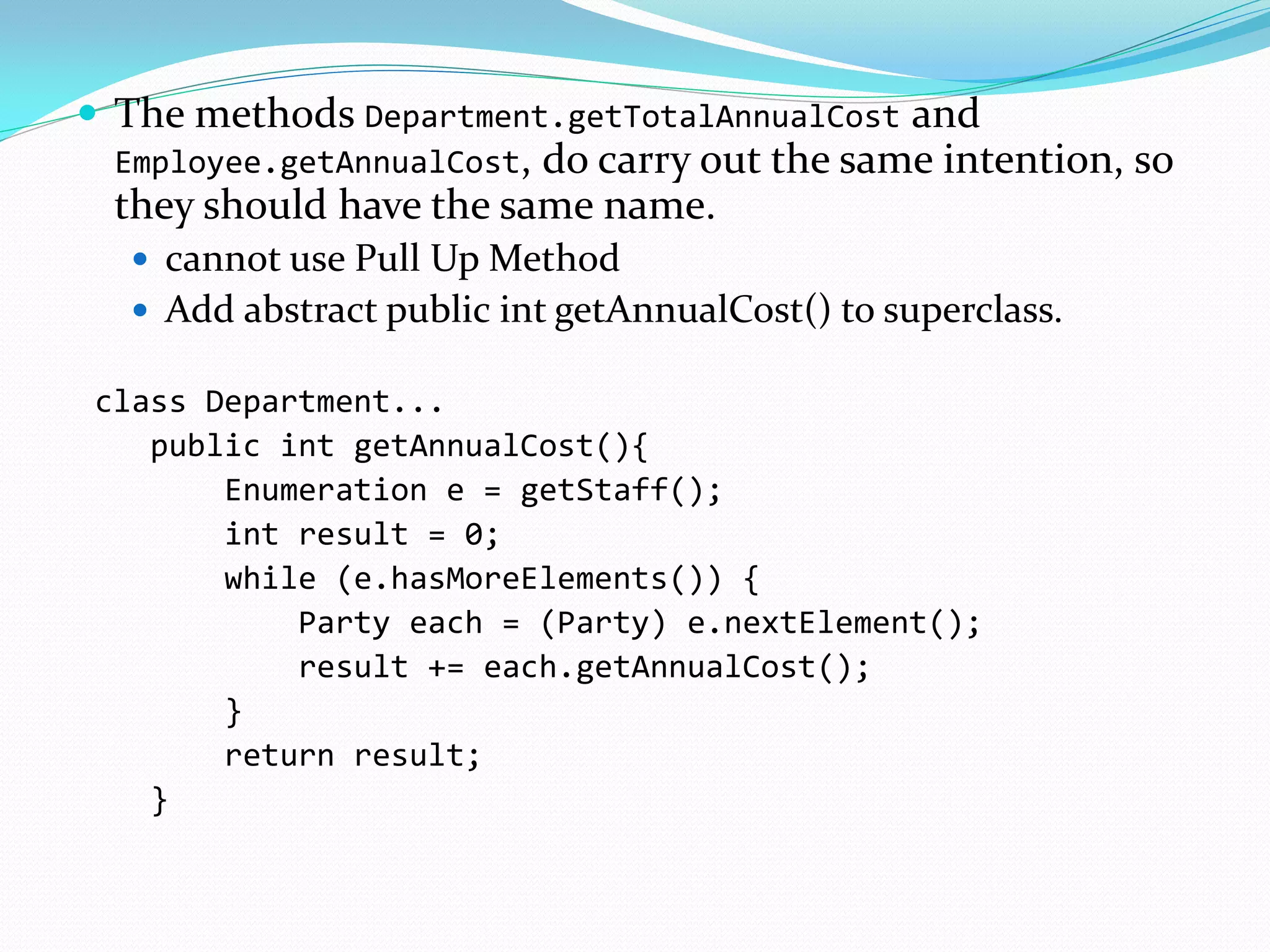  The methods Department.getTotalAnnualCost and
Employee.getAnnualCost, do carry out the same intention, so
they should have the same name.
 cannot use Pull Up Method
 Add abstract public int getAnnualCost() to superclass.
class Department...
public int getAnnualCost(){
Enumeration e = getStaff();
int result = 0;
while (e.hasMoreElements()) {
Party each = (Party) e.nextElement();
result += each.getAnnualCost();
}
return result;
}
 