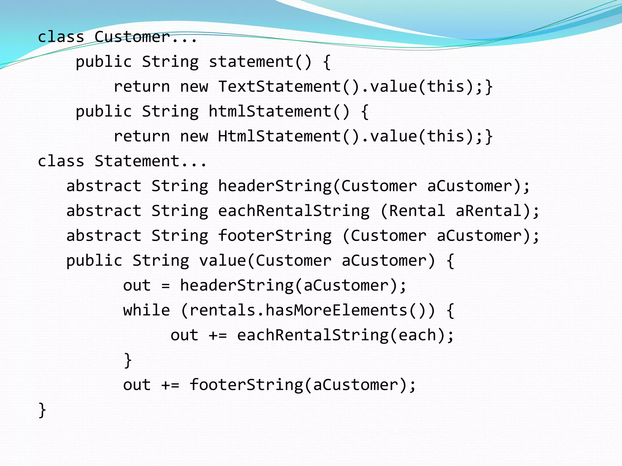 class Customer...
public String statement() {
return new TextStatement().value(this);}
public String htmlStatement() {
return new HtmlStatement().value(this);}
class Statement...
abstract String headerString(Customer aCustomer);
abstract String eachRentalString (Rental aRental);
abstract String footerString (Customer aCustomer);
public String value(Customer aCustomer) {
out = headerString(aCustomer);
while (rentals.hasMoreElements()) {
out += eachRentalString(each);
}
out += footerString(aCustomer);
}
 