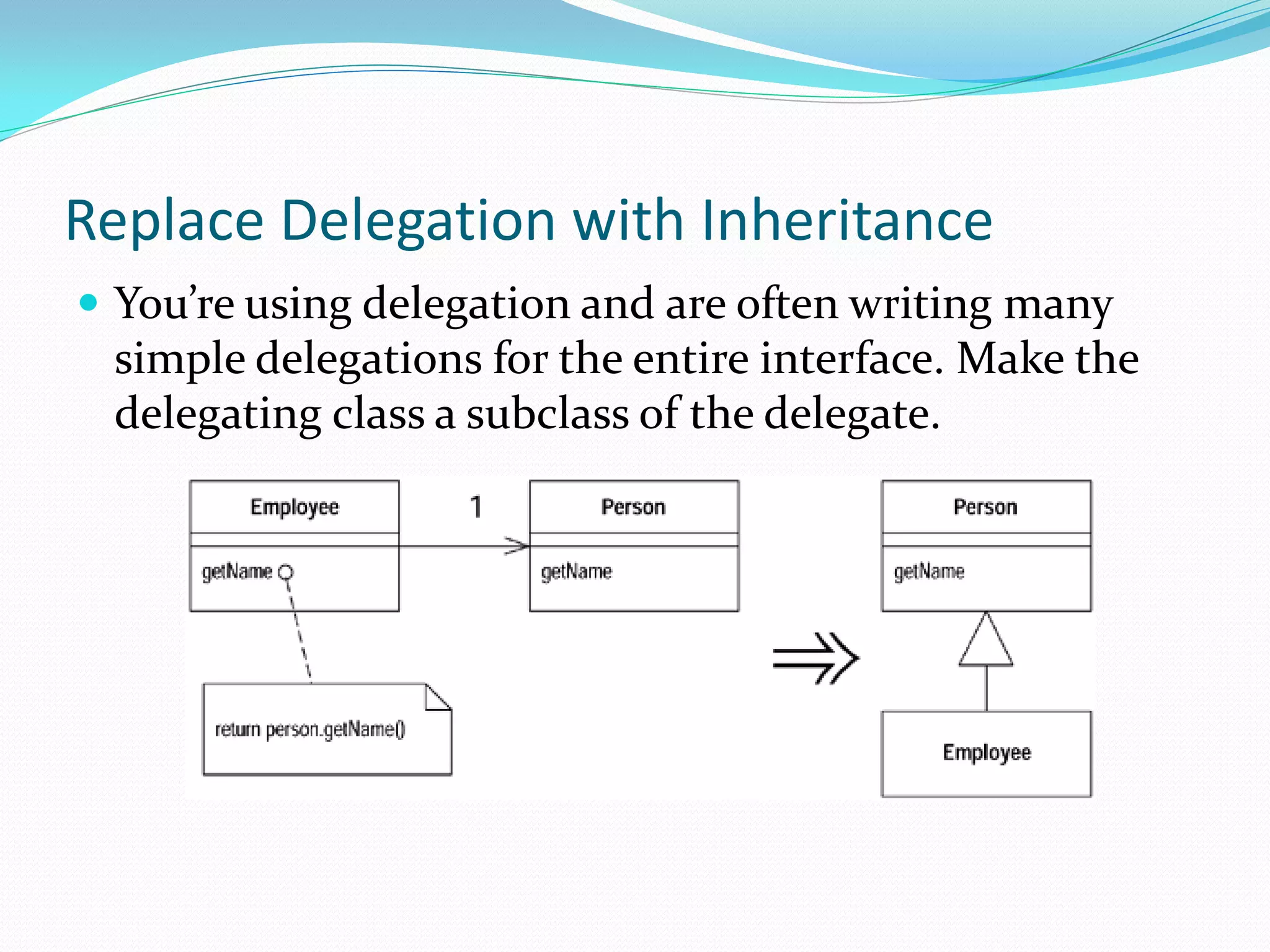 Replace Delegation with Inheritance
 You’re using delegation and are often writing many
simple delegations for the entire interface. Make the
delegating class a subclass of the delegate.
 