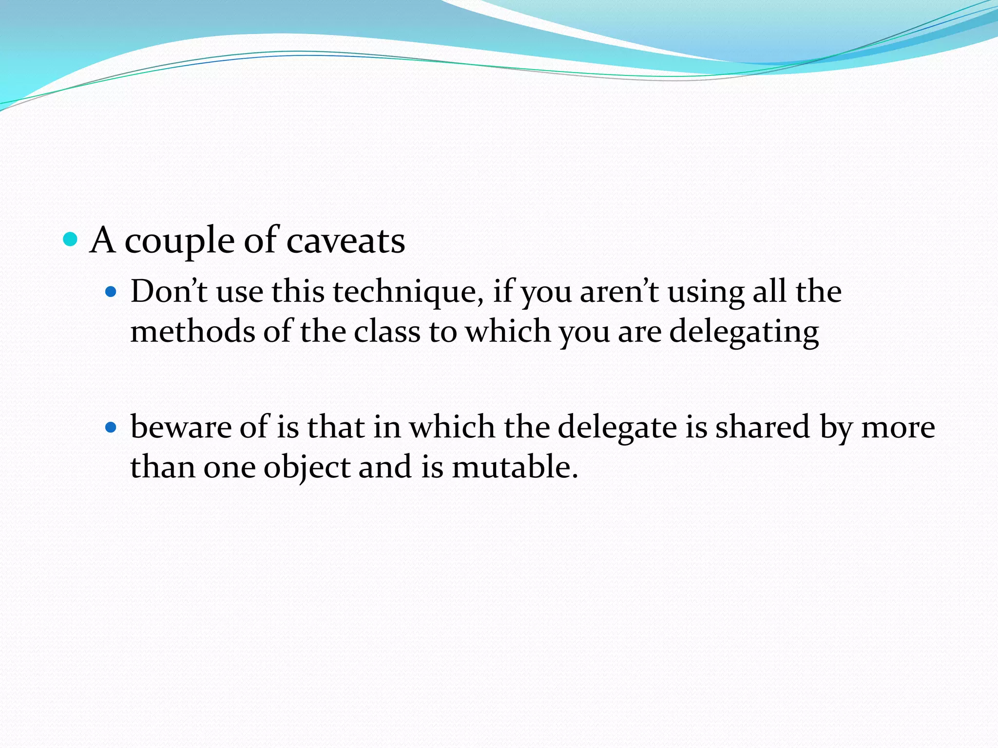  A couple of caveats
 Don’t use this technique, if you aren’t using all the
methods of the class to which you are delegating
 beware of is that in which the delegate is shared by more
than one object and is mutable.
 