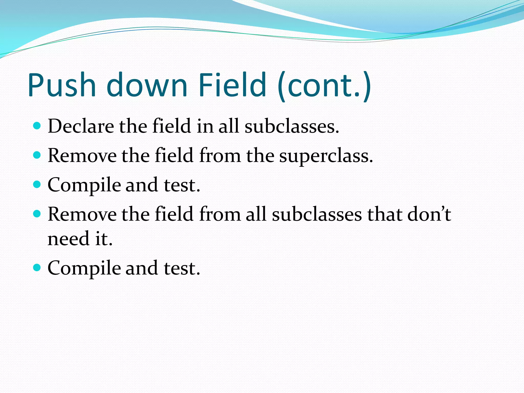 Push down Field (cont.)
 Declare the field in all subclasses.
 Remove the field from the superclass.
 Compile and test.
 Remove the field from all subclasses that don’t
need it.
 Compile and test.
 