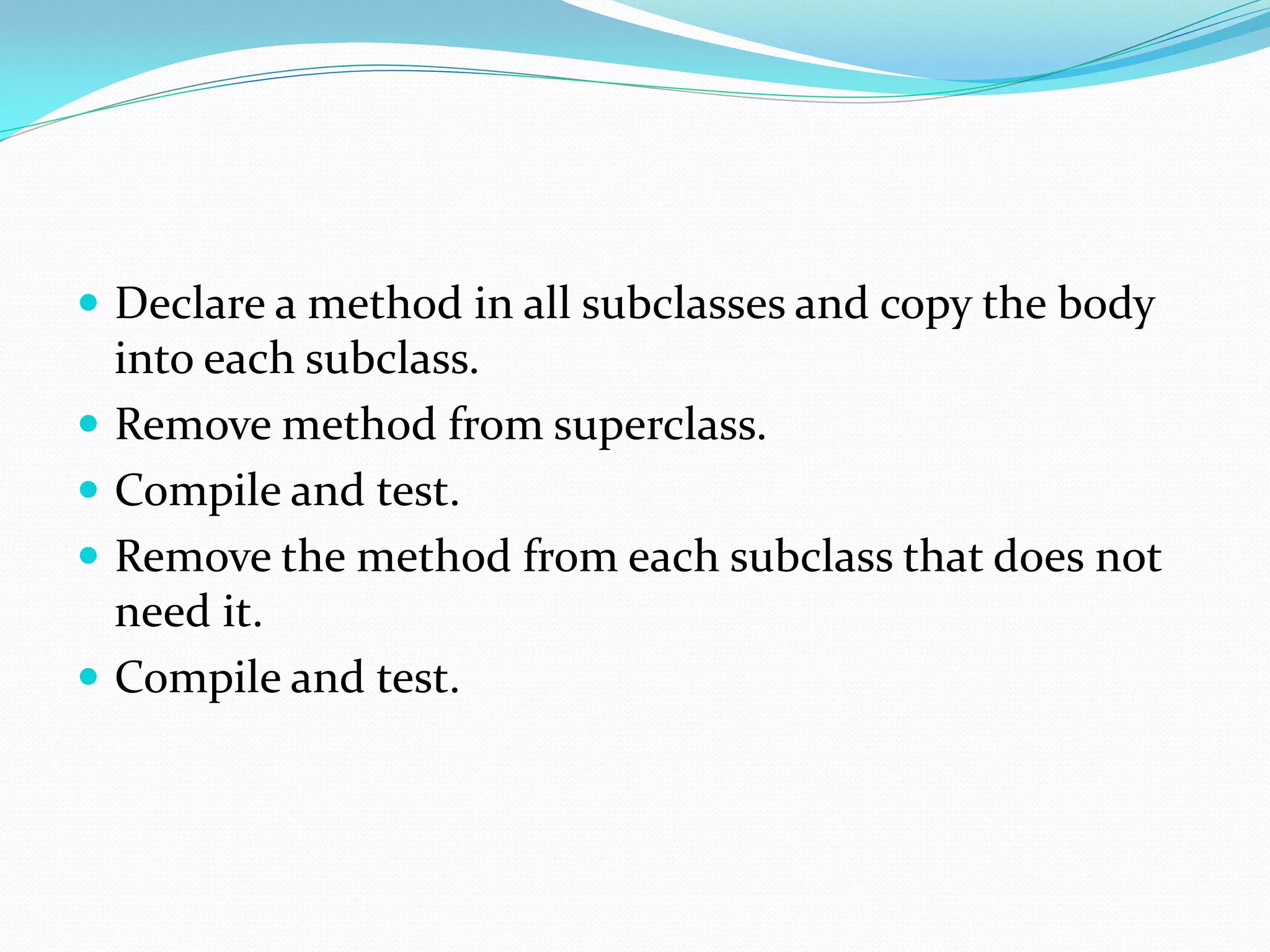  Declare a method in all subclasses and copy the body
into each subclass.
 Remove method from superclass.
 Compile and test.
 Remove the method from each subclass that does not
need it.
 Compile and test.
 