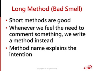 Long Method (Bad Smell)
• Short methods are good
• Whenever we feel the need to
  comment something, we write
  a method instead
• Method name explains the
  intention

           Copyright by IISI. All rights reserved   25
 