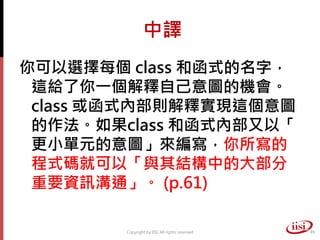 中譯
你可以選擇每個 class 和函式的名字，
 這給了你一個解釋自己意圖的機會。
 class 或函式內部則解釋實現這個意圖
 的作法。如果class 和函式內部又以「
 更小單元的意圖」來編寫，你所寫的
 程式碼就可以「與其結構中的大部分
 重要資訊溝通」。 (p.61)

        Copyright by IISI. All rights reserved   49
 