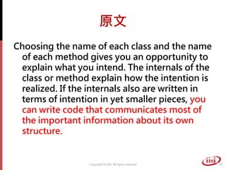 原文
Choosing the name of each class and the name
 of each method gives you an opportunity to
 explain what you intend. The internals of the
 class or method explain how the intention is
 realized. If the internals also are written in
 terms of intention in yet smaller pieces, you
 can write code that communicates most of
 the important information about its own
 structure.


                 Copyright by IISI. All rights reserved   50
 