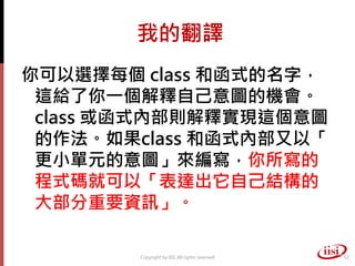 我的翻譯
你可以選擇每個 class 和函式的名字，
 這給了你一個解釋自己意圖的機會。
 class 或函式內部則解釋實現這個意圖
 的作法。如果class 和函式內部又以「
 更小單元的意圖」來編寫，你所寫的
 程式碼就可以「表達出它自己結構的
 大部分重要資訊」。

        Copyright by IISI. All rights reserved   52
 