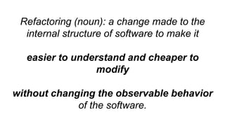 Refactoring (noun): a change made to the
internal structure of software to make it
easier to understand and cheaper to
modify
without changing the observable behavior
of the software.
 