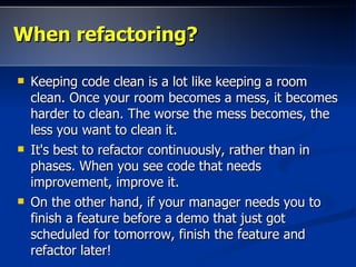 When refactoring?

   Keeping code clean is a lot like keeping a room
    clean. Once your room becomes a mess, it becomes
    harder to clean. The worse the mess becomes, the
    less you want to clean it.
   It's best to refactor continuously, rather than in
    phases. When you see code that needs
    improvement, improve it.
   On the other hand, if your manager needs you to
    finish a feature before a demo that just got
    scheduled for tomorrow, finish the feature and
    refactor later!
 