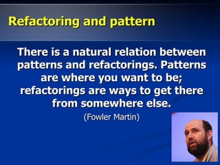 Refactoring and pattern

 There is a natural relation between
 patterns and refactorings. Patterns
     are where you want to be;
 refactorings are ways to get there
       from somewhere else.
             (Fowler Martin)
 