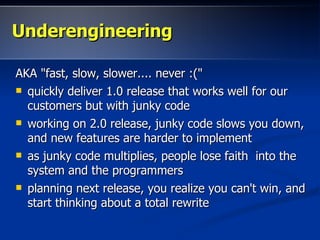 Underengineering

AKA "fast, slow, slower.... never :("
 quickly deliver 1.0 release that works well for our
  customers but with junky code
 working on 2.0 release, junky code slows you down,
  and new features are harder to implement
 as junky code multiplies, people lose faith into the
  system and the programmers
 planning next release, you realize you can't win, and
  start thinking about a total rewrite
 