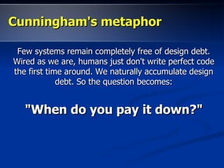 Cunningham's metaphor

 Few systems remain completely free of design debt.
Wired as we are, humans just don't write perfect code
the first time around. We naturally accumulate design
             debt. So the question becomes:


   "When do you pay it down?"
 
