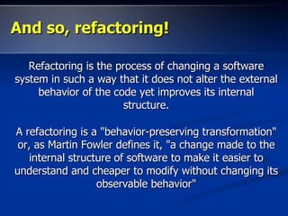 And so, refactoring!

   Refactoring is the process of changing a software
system in such a way that it does not alter the external
     behavior of the code yet improves its internal
                        structure.

A refactoring is a "behavior-preserving transformation"
 or, as Martin Fowler defines it, "a change made to the
    internal structure of software to make it easier to
understand and cheaper to modify without changing its
                   observable behavior"
 