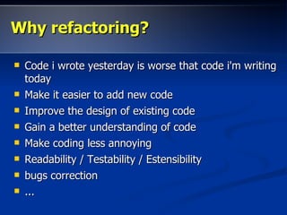 Why refactoring?

   Code i wrote yesterday is worse that code i'm writing
    today
   Make it easier to add new code
   Improve the design of existing code
   Gain a better understanding of code
   Make coding less annoying
   Readability / Testability / Estensibility
   bugs correction
   ...
 