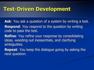 Test-Driven DevelopmentTest-Driven Development
AskAsk: You ask a question of a system by writing a test.: You ask a question of a system by writing a test.
RespondRespond: You respond to the question by writing: You respond to the question by writing
code to pass the test.code to pass the test.
RefineRefine: You refine your response by consolidating: You refine your response by consolidating
ideas, weeding out inessentials, and clarifyingideas, weeding out inessentials, and clarifying
ambiguities.ambiguities.
RepeatRepeat: You keep the dialogue going by asking the: You keep the dialogue going by asking the
next question.next question.
 